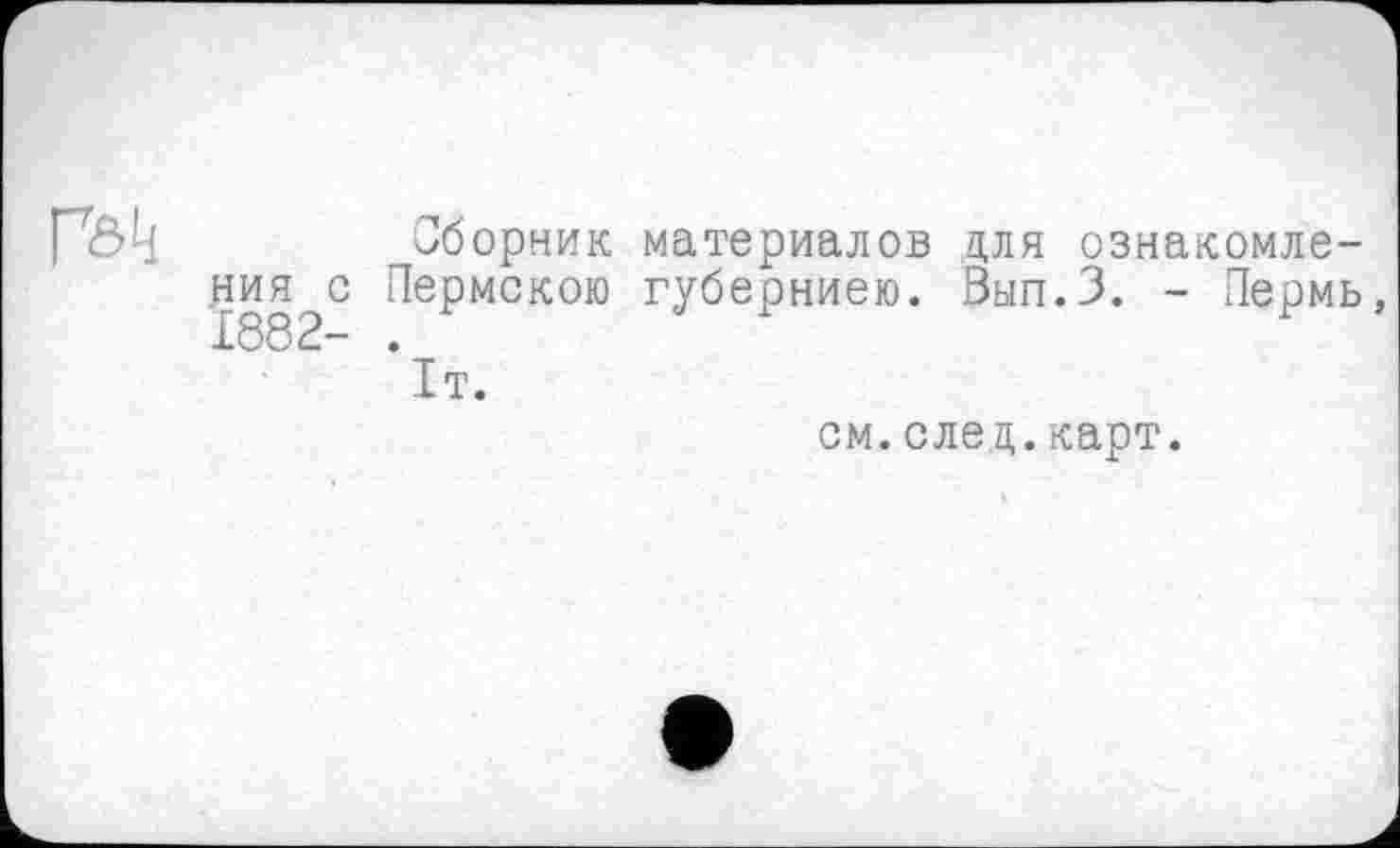 ﻿[oh	Сборник материалов для ознакомле-
ния с Пермскою губерниею. Вып.З. - Пермь, 1882- .
1т.
см.след.карт.